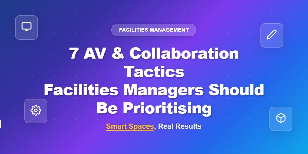7 AV and Collaboration Tactics Facilities Managers Should Be Prioritising: Smart Spaces, Real Results
